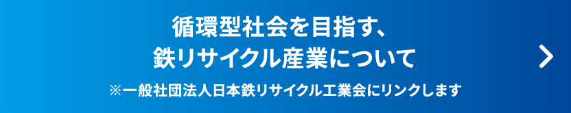 循環型社会を目指す、鉄リサイクル産業について ※一般社団法人日本鉄リサイクル工業会にリンクします